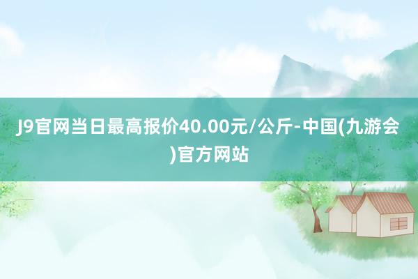 J9官网当日最高报价40.00元/公斤-中国(九游会)官方网站