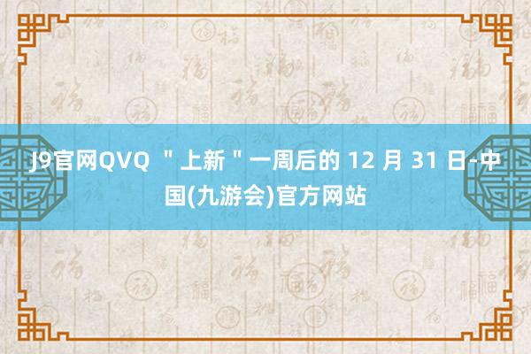 J9官网QVQ ＂上新＂一周后的 12 月 31 日-中国(九游会)官方网站