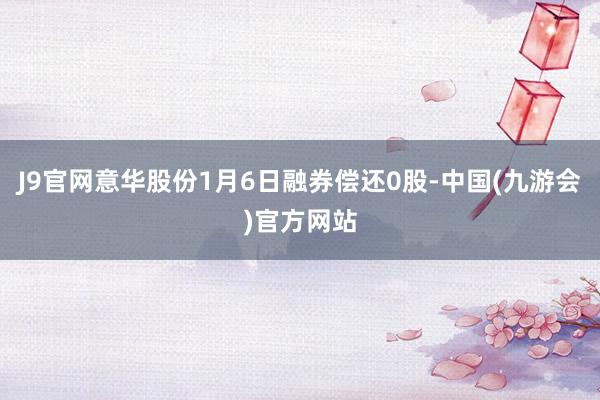 J9官网意华股份1月6日融券偿还0股-中国(九游会)官方网站