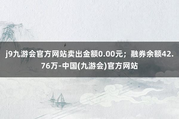 j9九游会官方网站卖出金额0.00元；融券余额42.76万-中国(九游会)官方网站