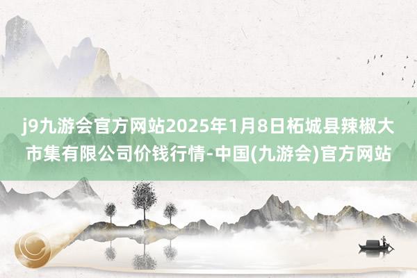 j9九游会官方网站2025年1月8日柘城县辣椒大市集有限公司价钱行情-中国(九游会)官方网站