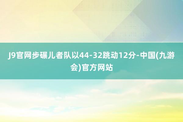 J9官网步碾儿者队以44-32跳动12分-中国(九游会)官方网站