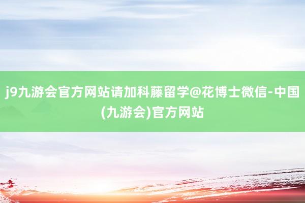 j9九游会官方网站请加科藤留学@花博士微信-中国(九游会)官方网站