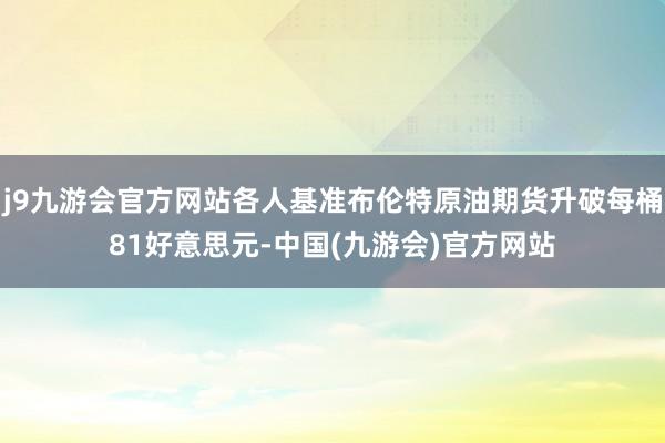 j9九游会官方网站各人基准布伦特原油期货升破每桶81好意思元-中国(九游会)官方网站