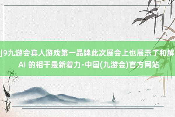 j9九游会真人游戏第一品牌此次展会上也展示了和解 AI 的相干最新着力-中国(九游会)官方网站