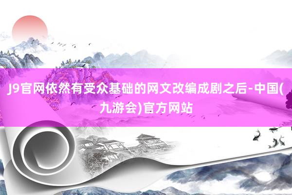 J9官网依然有受众基础的网文改编成剧之后-中国(九游会)官方网站