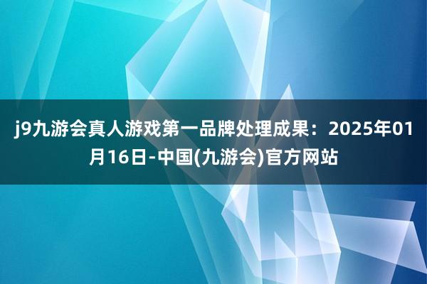 j9九游会真人游戏第一品牌处理成果：2025年01月16日-中国(九游会)官方网站