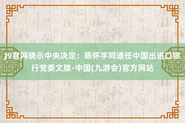 J9官网晓示中央决定：陈怀宇同道任中国出进口银行党委文牍-中国(九游会)官方网站