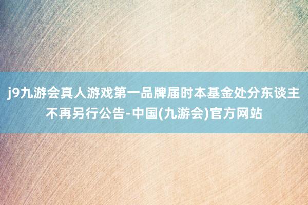 j9九游会真人游戏第一品牌届时本基金处分东谈主不再另行公告-中国(九游会)官方网站