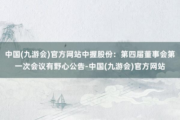 中国(九游会)官方网站中握股份：第四届董事会第一次会议有野心公告-中国(九游会)官方网站