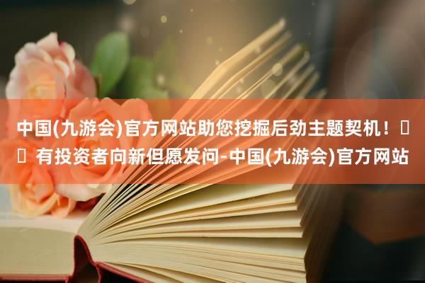 中国(九游会)官方网站助您挖掘后劲主题契机！		有投资者向新但愿发问-中国(九游会)官方网站