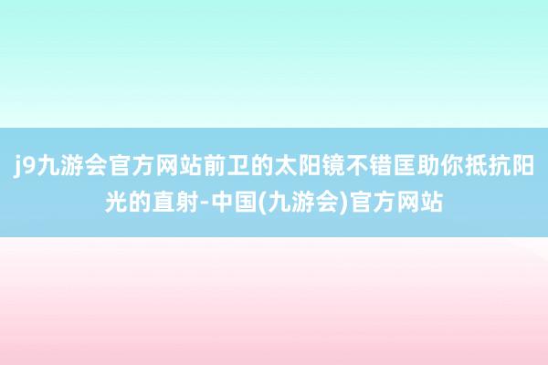 j9九游会官方网站前卫的太阳镜不错匡助你抵抗阳光的直射-中国(九游会)官方网站