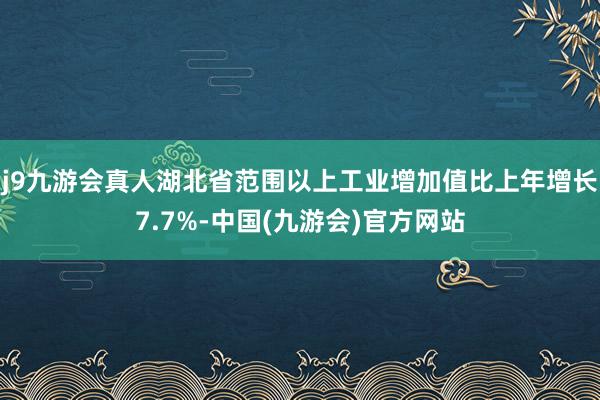 j9九游会真人湖北省范围以上工业增加值比上年增长7.7%-中国(九游会)官方网站