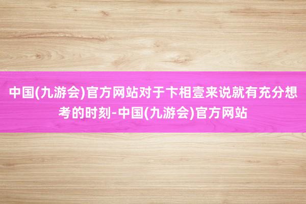 中国(九游会)官方网站对于卞相壹来说就有充分想考的时刻-中国(九游会)官方网站