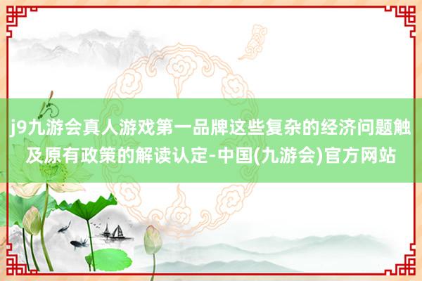 j9九游会真人游戏第一品牌这些复杂的经济问题触及原有政策的解读认定-中国(九游会)官方网站