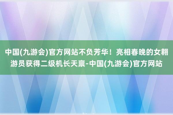 中国(九游会)官方网站不负芳华！亮相春晚的女翱游员获得二级机长天禀-中国(九游会)官方网站