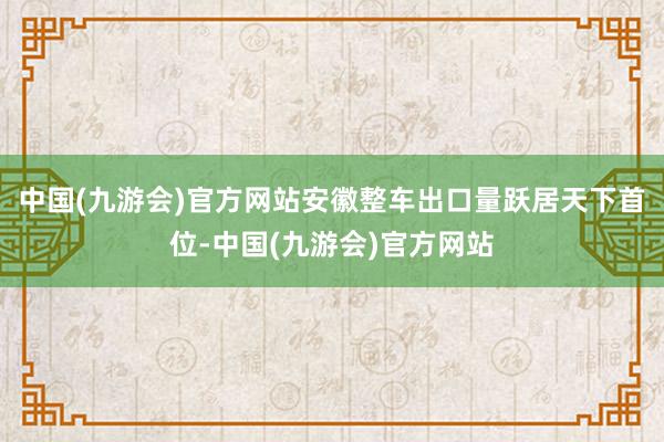 中国(九游会)官方网站安徽整车出口量跃居天下首位-中国(九游会)官方网站