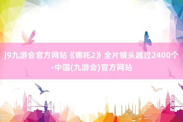 j9九游会官方网站《哪吒2》全片镜头越过2400个-中国(九游会)官方网站